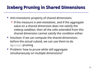 21
21
Iceberg Pruning in Shared Dimensions
Iceberg Pruning in Shared Dimensions
 Anti-monotonic property of shared dimensions
 If the measure is anti-monotonic, and if the aggregate
value on a shared dimension does not satisfy the
iceberg condition, then all the cells extended from this
shared dimension cannot satisfy the condition either
 Intuition: if we can compute the shared dimensions
before the actual cuboid, we can use them to do
Apriori pruning
 Problem: how to prune while still aggregate
simultaneously on multiple dimensions?
 