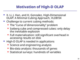 32
32
Motivation of High-D OLAP
 X. Li, J. Han, and H. Gonzalez, High-Dimensional
OLAP: A Minimal Cubing Approach, VLDB'04
 Challenge to current cubing methods:
 The “curse of dimensionality’’ problem
 Iceberg cube and compressed cubes: only delay
the inevitable explosion
 Full materialization: still significant overhead in
accessing results on disk
 High-D OLAP is needed in applications
 Science and engineering analysis
 Bio-data analysis: thousands of genes
 Statistical surveys: hundreds of variables
 