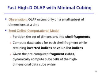 33
33
Fast High-D OLAP with Minimal Cubing
 Observation: OLAP occurs only on a small subset of
dimensions at a time
 Semi-Online Computational Model
1. Partition the set of dimensions into shell fragments
2. Compute data cubes for each shell fragment while
retaining inverted indices or value-list indices
3. Given the pre-computed fragment cubes,
dynamically compute cube cells of the high-
dimensional data cube online
 