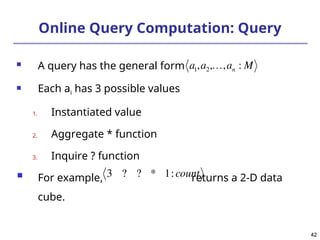 42
42
Online Query Computation: Query
 A query has the general form
 Each ai has 3 possible values
1. Instantiated value
2. Aggregate * function
3. Inquire ? function
 For example, returns a 2-D data
cube.


a1,a2,,an : M

3 ? ? * 1:count
 