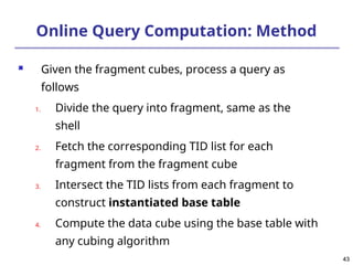 43
43
Online Query Computation: Method
 Given the fragment cubes, process a query as
follows
1. Divide the query into fragment, same as the
shell
2. Fetch the corresponding TID list for each
fragment from the fragment cube
3. Intersect the TID lists from each fragment to
construct instantiated base table
4. Compute the data cube using the base table with
any cubing algorithm
 
