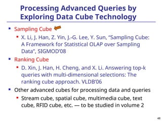 48
48
Processing Advanced Queries by
Exploring Data Cube Technology
 Sampling Cube

X. Li, J. Han, Z. Yin, J.-G. Lee, Y. Sun, “Sampling Cube:
A Framework for Statistical OLAP over Sampling
Data”, SIGMOD’08
 Ranking Cube

D. Xin, J. Han, H. Cheng, and X. Li. Answering top-k
queries with multi-dimensional selections: The
ranking cube approach. VLDB’06
 Other advanced cubes for processing data and queries

Stream cube, spatial cube, multimedia cube, text
cube, RFID cube, etc. — to be studied in volume 2
 