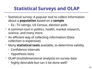 49
49
Statistical Surveys and OLAP
 Statistical survey: A popular tool to collect information
about a population based on a sample

Ex.: TV ratings, US Census, election polls
 A common tool in politics, health, market research,
science, and many more
 An efficient way of collecting information (Data
collection is expensive)
 Many statistical tools available, to determine validity

Confidence intervals

Hypothesis tests
 OLAP (multidimensional analysis) on survey data

highly desirable but can it be done well?
 