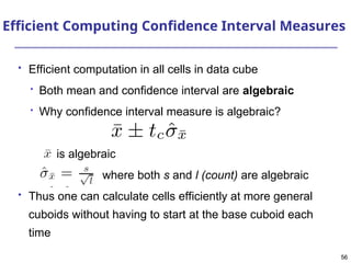 56
56
Efficient Computing Confidence Interval Measures
 Efficient computation in all cells in data cube

Both mean and confidence interval are algebraic

Why confidence interval measure is algebraic?
is algebraic
where both s and l (count) are algebraic
 Thus one can calculate cells efficiently at more general
cuboids without having to start at the base cuboid each
time
 