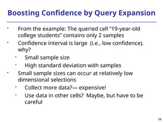 58
58
Boosting Confidence by Query Expansion
 From the example: The queried cell “19-year-old
college students” contains only 2 samples
 Confidence interval is large (i.e., low confidence).
why?
 Small sample size
 High standard deviation with samples
 Small sample sizes can occur at relatively low
dimensional selections
 Collect more data?― expensive!
 Use data in other cells? Maybe, but have to be
careful
 