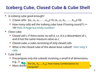 6
Iceberg Cube, Closed Cube & Cube Shell
 Is iceberg cube good enough?
 2 base cells: {(a1, a2, a3 . . . , a100):10, (a1, a2, b3, . . . , b100):10}
 How many cells will the iceberg cube have if having count(*) >=
10? Hint: A huge but tricky number!
 Close cube:

Closed cell c: if there exists no cell d, s.t. d is a descendant of c,
and d has the same measure value as c.

Closed cube: a cube consisting of only closed cells

What is the closed cube of the above base cuboid? Hint: only 3
cells
 Cube Shell
 Precompute only the cuboids involving a small # of dimensions,
e.g., 3
 More dimension combinations will need to be computed on the fly
For (A1, A2, … A10), how many combinations to
compute?
 