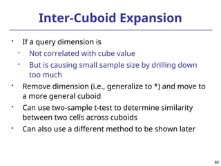 63
63
Inter-Cuboid Expansion
 If a query dimension is

Not correlated with cube value

But is causing small sample size by drilling down
too much
 Remove dimension (i.e., generalize to *) and move to
a more general cuboid
 Can use two-sample t-test to determine similarity
between two cells across cuboids
 Can also use a different method to be shown later
 