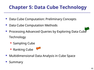 65
65
Chapter 5: Data Cube Technology
 Data Cube Computation: Preliminary Concepts
 Data Cube Computation Methods
 Processing Advanced Queries by Exploring Data Cube
Technology

Sampling Cube

Ranking Cube
 Multidimensional Data Analysis in Cube Space
 Summary
 