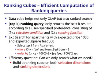 66
Ranking Cubes – Efficient Computation of
Ranking queries
 Data cube helps not only OLAP but also ranked search
 (top-k) ranking query: only returns the best k results
according to a user-specified preference, consisting of
(1) a selection condition and (2) a ranking function
 Ex.: Search for apartments with expected price 1000
and expected square feet 800

Select top 1 from Apartment

where City = “LA” and Num_Bedroom = 2

order by [price – 1000]^2 + [sq feet - 800]^2 asc
 Efficiency question: Can we only search what we need?
 Build a ranking cube on both selection dimensions
and ranking dimensions
 