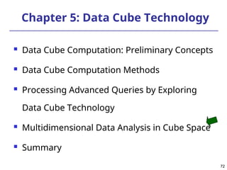 72
72
Chapter 5: Data Cube Technology
 Data Cube Computation: Preliminary Concepts
 Data Cube Computation Methods
 Processing Advanced Queries by Exploring
Data Cube Technology
 Multidimensional Data Analysis in Cube Space
 Summary
 