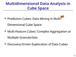 73
73
Multidimensional Data Analysis in
Cube Space
 Prediction Cubes: Data Mining in Multi-
Dimensional Cube Space
 Multi-Feature Cubes: Complex Aggregation at
Multiple Granularities
 Discovery-Driven Exploration of Data Cubes
 