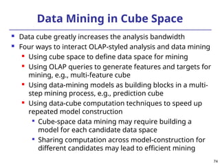 74
Data Mining in Cube Space
 Data cube greatly increases the analysis bandwidth
 Four ways to interact OLAP-styled analysis and data mining

Using cube space to define data space for mining

Using OLAP queries to generate features and targets for
mining, e.g., multi-feature cube
 Using data-mining models as building blocks in a multi-
step mining process, e.g., prediction cube
 Using data-cube computation techniques to speed up
repeated model construction

Cube-space data mining may require building a
model for each candidate data space

Sharing computation across model-construction for
different candidates may lead to efficient mining
 
