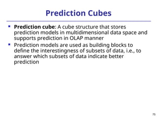 75
Prediction Cubes
 Prediction cube: A cube structure that stores
prediction models in multidimensional data space and
supports prediction in OLAP manner
 Prediction models are used as building blocks to
define the interestingness of subsets of data, i.e., to
answer which subsets of data indicate better
prediction
 