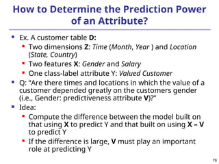 76
How to Determine the Prediction Power
of an Attribute?
 Ex. A customer table D:
 Two dimensions Z: Time (Month, Year ) and Location
(State, Country)
 Two features X: Gender and Salary
 One class-label attribute Y: Valued Customer
 Q: “Are there times and locations in which the value of a
customer depended greatly on the customers gender
(i.e., Gender: predictiveness attribute V)?”
 Idea:
 Compute the difference between the model built on
that using X to predict Y and that built on using X – V
to predict Y
 If the difference is large, V must play an important
role at predicting Y
 