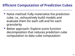 77
Efficient Computation of Prediction Cubes
 Naïve method: Fully materialize the prediction
cube, i.e., exhaustively build models and
evaluate them for each cell and for each
granularity
 Better approach: Explore score function
decomposition that reduces prediction cube
computation to data cube computation
 