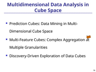 78
78
Multidimensional Data Analysis in
Cube Space
 Prediction Cubes: Data Mining in Multi-
Dimensional Cube Space
 Multi-Feature Cubes: Complex Aggregation at
Multiple Granularities
 Discovery-Driven Exploration of Data Cubes
 