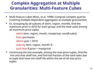 79
79
Complex Aggregation at Multiple
Granularities: Multi-Feature Cubes
 Multi-feature cubes (Ross, et al. 1998): Compute complex queries
involving multiple dependent aggregates at multiple granularities
 Ex. Grouping by all subsets of {item, region, month}, find the
maximum price in 2010 for each group, and the total sales among
all maximum price tuples
select item, region, month, max(price), sum(R.sales)
from purchases
where year = 2010
cube by item, region, month: R
such that R.price = max(price)
 Continuing the last example, among the max price tuples, find the
min and max shelf live, and find the fraction of the total sales due
to tuple that have min shelf life within the set of all max price
tuples
 
