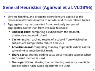 8
8
General Heuristics (Agarwal et al. VLDB’96)
 Sorting, hashing, and grouping operations are applied to the
dimension attributes in order to reorder and cluster related tuples
 Aggregates may be computed from previously computed
aggregates, rather than from the base fact table
 Smallest-child: computing a cuboid from the smallest,
previously computed cuboid
 Cache-results: caching results of a cuboid from which other
cuboids are computed to reduce disk I/Os
 Amortize-scans: computing as many as possible cuboids at the
same time to amortize disk reads
 Share-sorts: sharing sorting costs cross multiple cuboids when
sort-based method is used
 Share-partitions: sharing the partitioning cost across multiple
cuboids when hash-based algorithms are used
 