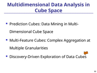 80
80
Multidimensional Data Analysis in
Cube Space
 Prediction Cubes: Data Mining in Multi-
Dimensional Cube Space
 Multi-Feature Cubes: Complex Aggregation at
Multiple Granularities
 Discovery-Driven Exploration of Data Cubes
 