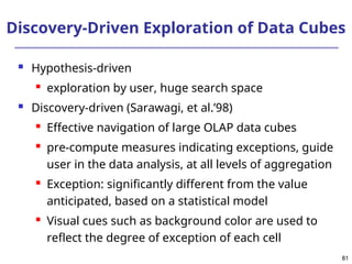 81
81
Discovery-Driven Exploration of Data Cubes
 Hypothesis-driven
 exploration by user, huge search space
 Discovery-driven (Sarawagi, et al.’98)
 Effective navigation of large OLAP data cubes
 pre-compute measures indicating exceptions, guide
user in the data analysis, at all levels of aggregation
 Exception: significantly different from the value
anticipated, based on a statistical model
 Visual cues such as background color are used to
reflect the degree of exception of each cell
 