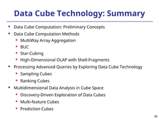 85
85
Data Cube Technology: Summary
 Data Cube Computation: Preliminary Concepts
 Data Cube Computation Methods
 MultiWay Array Aggregation

BUC

Star-Cubing
 High-Dimensional OLAP with Shell-Fragments
 Processing Advanced Queries by Exploring Data Cube Technology
 Sampling Cubes

Ranking Cubes
 Multidimensional Data Analysis in Cube Space

Discovery-Driven Exploration of Data Cubes

Multi-feature Cubes

Prediction Cubes
 