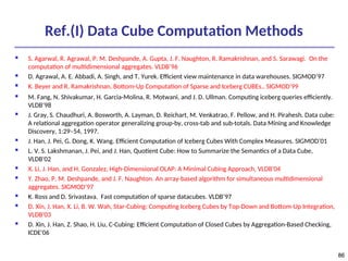 86
86
Ref.(I) Data Cube Computation Methods
 S. Agarwal, R. Agrawal, P. M. Deshpande, A. Gupta, J. F. Naughton, R. Ramakrishnan, and S. Sarawagi. On the
computation of multidimensional aggregates. VLDB’96
 D. Agrawal, A. E. Abbadi, A. Singh, and T. Yurek. Efficient view maintenance in data warehouses. SIGMOD’97
 K. Beyer and R. Ramakrishnan. Bottom-Up Computation of Sparse and Iceberg CUBEs.. SIGMOD’99
 M. Fang, N. Shivakumar, H. Garcia-Molina, R. Motwani, and J. D. Ullman. Computing iceberg queries efficiently.
VLDB’98
 J. Gray, S. Chaudhuri, A. Bosworth, A. Layman, D. Reichart, M. Venkatrao, F. Pellow, and H. Pirahesh. Data cube:
A relational aggregation operator generalizing group-by, cross-tab and sub-totals. Data Mining and Knowledge
Discovery, 1:29–54, 1997.
 J. Han, J. Pei, G. Dong, K. Wang. Efficient Computation of Iceberg Cubes With Complex Measures. SIGMOD’01
 L. V. S. Lakshmanan, J. Pei, and J. Han, Quotient Cube: How to Summarize the Semantics of a Data Cube,
VLDB'02
 X. Li, J. Han, and H. Gonzalez, High-Dimensional OLAP: A Minimal Cubing Approach, VLDB'04
 Y. Zhao, P. M. Deshpande, and J. F. Naughton. An array-based algorithm for simultaneous multidimensional
aggregates. SIGMOD’97
 K. Ross and D. Srivastava. Fast computation of sparse datacubes. VLDB’97
 D. Xin, J. Han, X. Li, B. W. Wah, Star-Cubing: Computing Iceberg Cubes by Top-Down and Bottom-Up Integration,
VLDB'03
 D. Xin, J. Han, Z. Shao, H. Liu, C-Cubing: Efficient Computation of Closed Cubes by Aggregation-Based Checking,
ICDE'06
 