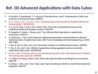 87
87
Ref. (II) Advanced Applications with Data Cubes
 D. Burdick, P. Deshpande, T. S. Jayram, R. Ramakrishnan, and S. Vaithyanathan. OLAP over
uncertain and imprecise data. VLDB’05
 X. Li, J. Han, Z. Yin, J.-G. Lee, Y. Sun, “Sampling Cube: A Framework for Statistical OLAP over
Sampling Data”, SIGMOD’08
 C. X. Lin, B. Ding, J. Han, F. Zhu, and B. Zhao. Text Cube: Computing IR measures for
multidimensional text database analysis. ICDM’08
 D. Papadias, P. Kalnis, J. Zhang, and Y. Tao. Efficient OLAP operations in spatial data
warehouses. SSTD’01
 N. Stefanovic, J. Han, and K. Koperski. Object-based selective materialization for efficient
implementation of spatial data cubes. IEEE Trans. Knowledge and Data Engineering, 12:938–
958, 2000.
 T. Wu, D. Xin, Q. Mei, and J. Han. Promotion analysis in multidimensional space. VLDB’09
 T. Wu, D. Xin, and J. Han. ARCube: Supporting ranking aggregate queries in partially
materialized data cubes. SIGMOD’08
 D. Xin, J. Han, H. Cheng, and X. Li. Answering top-k queries with multi-dimensional selections:
The ranking cube approach. VLDB’06
 J. S. Vitter, M. Wang, and B. R. Iyer. Data cube approximation and histograms via wavelets.
CIKM’98
 D. Zhang, C. Zhai, and J. Han. Topic cube: Topic modeling for OLAP on multi-dimensional text
databases. SDM’09
 