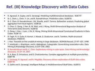 88
Ref. (III) Knowledge Discovery with Data Cubes
 R. Agrawal, A. Gupta, and S. Sarawagi. Modeling multidimensional databases. ICDE’97
 B.-C. Chen, L. Chen, Y. Lin, and R. Ramakrishnan. Prediction cubes. VLDB’05
 B.-C. Chen, R. Ramakrishnan, J.W. Shavlik, and P. Tamma. Bellwether analysis: Predicting global
aggregates from local regions. VLDB’06
 Y. Chen, G. Dong, J. Han, B. W. Wah, and J. Wang, Multi-Dimensional Regression Analysis of
Time-Series Data Streams, VLDB'02
 G. Dong, J. Han, J. Lam, J. Pei, K. Wang. Mining Multi-dimensional Constrained Gradients in Data
Cubes. VLDB’ 01
 R. Fagin, R. V. Guha, R. Kumar, J. Novak, D. Sivakumar, and A. Tomkins. Multi-structural
databases. PODS’05
 J. Han. Towards on-line analytical mining in large databases. SIGMOD Record, 27:97–107, 1998
 T. Imielinski, L. Khachiyan, and A. Abdulghani. Cubegrades: Generalizing association rules. Data
Mining & Knowledge Discovery, 6:219–258, 2002.
 R. Ramakrishnan and B.-C. Chen. Exploratory mining in cube space. Data Mining and Knowledge
Discovery, 15:29–54, 2007.
 K. A. Ross, D. Srivastava, and D. Chatziantoniou. Complex aggregation at multiple granularities.
EDBT'98
 S. Sarawagi, R. Agrawal, and N. Megiddo. Discovery-driven exploration of OLAP data cubes.
EDBT'98
 G. Sathe and S. Sarawagi. Intelligent Rollups in Multidimensional OLAP Data. VLDB'01
 