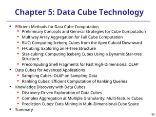 90
90
Chapter 5: Data Cube Technology
 Efficient Methods for Data Cube Computation

Preliminary Concepts and General Strategies for Cube Computation
 Multiway Array Aggregation for Full Cube Computation
 BUC: Computing Iceberg Cubes from the Apex Cuboid Downward
 H-Cubing: Exploring an H-Tree Structure
 Star-cubing: Computing Iceberg Cubes Using a Dynamic Star-tree
Structure
 Precomputing Shell Fragments for Fast High-Dimensional OLAP
 Data Cubes for Advanced Applications
 Sampling Cubes: OLAP on Sampling Data
 Ranking Cubes: Efficient Computation of Ranking Queries
 Knowledge Discovery with Data Cubes
 Discovery-Driven Exploration of Data Cubes
 Complex Aggregation at Multiple Granularity: Multi-feature Cubes
 Prediction Cubes: Data Mining in Multi-Dimensional Cube Space
 Summary
 