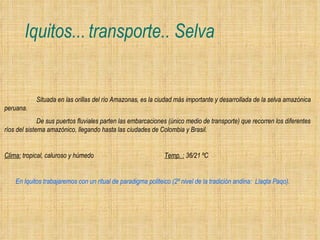Iquitos... transporte.. Selva Situada en las orillas del río Amazonas, es la ciudad más importante y desarrollada de la selva amazónica peruana.  De sus puertos fluviales parten las embarcaciones (único medio de transporte) que recorren los diferentes ríos del sistema amazónico, llegando hasta las ciudades de Colombia y Brasil.   Clima:  tropical, caluroso y húmedo Temp. :  36/21 ºC    En Iquitos trabajaremos con un ritual de paradigma politeico (2º nivel de la tradición andina:  Llaqta Paqo).   