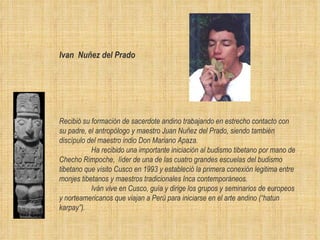 Ivan  Nu ñ ez del Prado   Recibió su formación de sacerdote andino trabajando en estrecho contacto con su padre, el antropólogo y maestro Juan Nuñez del Prado, siendo también discípulo del maestro indio Don Mariano Apaza. Ha recibido una importante iniciación al budismo tibetano por mano de Checho Rimpoche,  líder de una de las cuatro grandes escuelas del budismo tibetano que visito Cusco en 1993 y estableció la primera conexión legitima entre monjes tibetanos y maestros tradicionales Inca contemporáneos.  Iván vive en Cusco, guía y dirige los grupos y seminarios de europeos y norteamericanos que viajan a Perú para iniciarse en el arte andino (“hatun karpay”).  