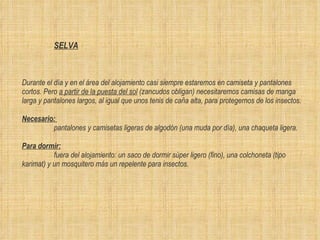 SELVA   Durante el día y en el área del alojamiento casi siempre estaremos en camiseta y pantalones cortos. Pero  a partir de la puesta del sol  (zancudos obligan) necesitaremos camisas de manga larga y pantalones largos, al igual que unos tenis de caña alta, para protegernos de los insectos. Necesario:   pantalones y camisetas ligeras de algodón (una muda por día), una chaqueta ligera. Para dormir:   fuera del alojamiento: un saco de dormir sùper ligero (fino), una colchoneta (tipo karimat) y un mosquitero más un repelente para insectos. 