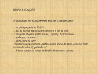SIERRA Y MONTAÑA En la montaña nos desplazaremos solo con lo indispensable: - 1 mochila pequeña de 10-15 l  - 1 par de buenos zapatos para caminar o 1 par de tenis  - 1 chaqueta abrigada (estilo anorak), 1 jersey, 1 impermeable - 1 sudadera, camisetas - 1 gorra, ropa de ba ñ o  - medicamentos personales, pastillas contra el mal de altura, protector solar (m í nimo de  í ndice 7), gafas de sol - 1 linterna compacta, navaja de bolsillo, binoculares, c á mara 