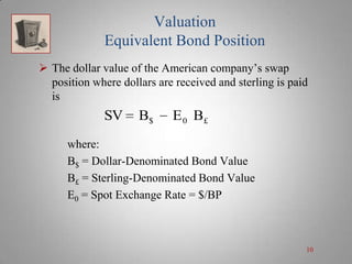 Valuation
Equivalent Bond Position
 The dollar value of the American company’s swap
position where dollars are received and sterling is paid
is

SV

B$

E 0 B£

where:
B$ = Dollar-Denominated Bond Value
B£ = Sterling-Denominated Bond Value
E0 = Spot Exchange Rate = $/BP

10

 