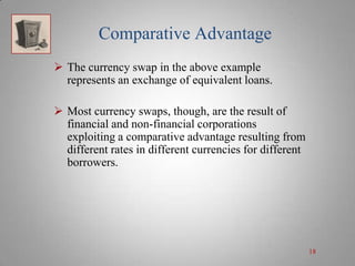 Comparative Advantage
 The currency swap in the above example
represents an exchange of equivalent loans.
 Most currency swaps, though, are the result of
financial and non-financial corporations
exploiting a comparative advantage resulting from
different rates in different currencies for different
borrowers.

18

 