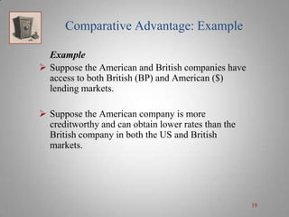 Comparative Advantage: Example
Example
 Suppose the American and British companies have
access to both British (BP) and American ($)
lending markets.
 Suppose the American company is more
creditworthy and can obtain lower rates than the
British company in both the US and British
markets.

19

 