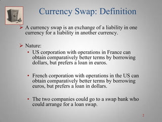 Currency Swap: Definition
 A currency swap is an exchange of a liability in one
currency for a liability in another currency.
 Nature:
• US corporation with operations in France can
obtain comparatively better terms by borrowing
dollars, but prefers a loan in euros.
• French corporation with operations in the US can
obtain comparatively better terms by borrowing
euros, but prefers a loan in dollars.
• The two companies could go to a swap bank who
could arrange for a loan swap.
2

 