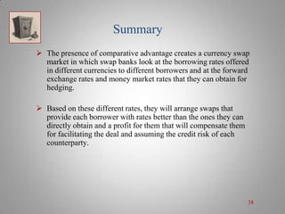 Summary
 The presence of comparative advantage creates a currency swap
market in which swap banks look at the borrowing rates offered
in different currencies to different borrowers and at the forward
exchange rates and money market rates that they can obtain for
hedging.
 Based on these different rates, they will arrange swaps that
provide each borrower with rates better than the ones they can
directly obtain and a profit for them that will compensate them
for facilitating the deal and assuming the credit risk of each
counterparty.

38

 