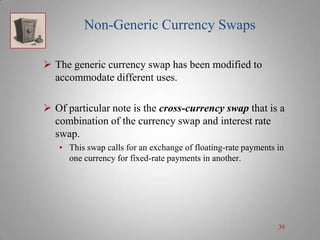 Non-Generic Currency Swaps
 The generic currency swap has been modified to
accommodate different uses.
 Of particular note is the cross-currency swap that is a
combination of the currency swap and interest rate
swap.
• This swap calls for an exchange of floating-rate payments in
one currency for fixed-rate payments in another.

39

 