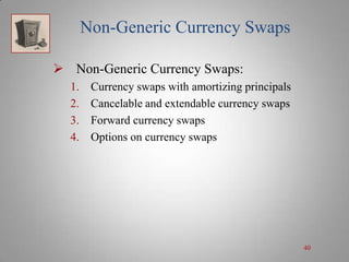Non-Generic Currency Swaps
 Non-Generic Currency Swaps:
1.
2.
3.
4.

Currency swaps with amortizing principals
Cancelable and extendable currency swaps
Forward currency swaps
Options on currency swaps

40

 