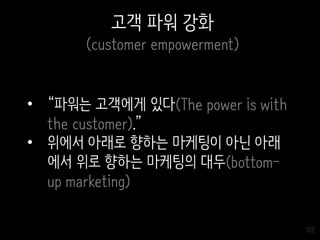 102
고객 파워 강화
(customer empowerment)
• “파워는 고객에게 있다(The power is with
the customer).”
• 위에서 아래로 향하는 마케팅이 아닌 아래
에서 위로 향하는 마케팅의 대두(bottom-
up marketing)
 