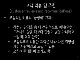 122
고객 리뷰 및 추천
(customer reviews and recommendations)
• 부정적인 리뷰의 ‘긍정적’ 효과
• 장점과 단점을 좀 더 객관적으로 이해(단점이
드러나지 않을 때보다 단점이 별것 아니라고
느낄 때 더욱 안도)
• 부정적으로 리뷰한 고객은 나와 다른 취향을
가진 사람이라고 느낄 수 있음
• 오히려 판매량이 늘기도 함
 