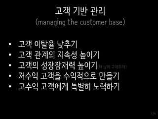 129
고객 기반 관리
(managing the customer base)
• 고객 이탈율 낮추기
• 고객 관계의 지속성 높이기
• 고객의 성장잠재력 높이기(더 많이 구매하게)
• 저수익 고객을 수익적으로 만들기
• 고수익 고객에게 특별히 노력하기
 