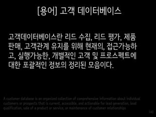 140
[용어] 고객 데이터베이스
고객데이터베이스란 리드 수집, 리드 평가, 제품
판매, 고객관계 유지를 위해 현재의, 접근가능하
고, 실행가능한, 개별적인 고객 및 프로스펙트에
대한 포괄적인 정보의 정리된 모음이다.
A customer database is an organized collection of comprehensive information about individual
customers or prospects that is current, accessible, and actionable for lead generation, lead
qualification, sale of a product or service, or maintenance of customer relationships
 