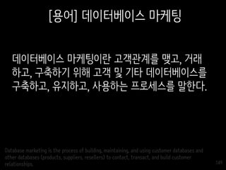 149
[용어] 데이터베이스 마케팅
데이터베이스 마케팅이란 고객관계를 맺고, 거래
하고, 구축하기 위해 고객 및 기타 데이터베이스를
구축하고, 유지하고, 사용하는 프로세스를 말한다.
Database marketing is the process of building, maintaining, and using customer databases and
other databases (products, suppliers, resellers) to contact, transact, and build customer
relationships.
 