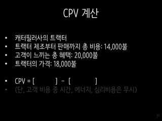 21
CPV 계산
• 캐터필러사의 트랙터
• 트랙터 제조부터 판매까지 총 비용: 14,000불
• 고객이 느끼는 총 혜택: 20,000불
• 트랙터의 가격: 18,000불
• CPV = [ ] - [ ]
• (단, 고객 비용 중 시간, 에너지, 심리비용은 무시)
 