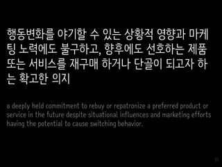 31
행동변화를 야기할 수 있는 상황적 영향과 마케
팅 노력에도 불구하고, 향후에도 선호하는 제품
또는 서비스를 재구매 하거나 단골이 되고자 하
는 확고한 의지
a deeply held commitment to rebuy or repatronize a preferred product or
service in the future despite situational influences and marketing efforts
having the potential to cause switching behavior.
 