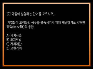 38
[Q] 다음이 설명하는 단어를 고르시오.
기업들이 고객들의 욕구를 충족시키기 위해 제공하기로 약속한
혜택(benefit)의 총합
A) 가치사슬
B) 포지셔닝
C) 가치제안
D) 교환가치
 