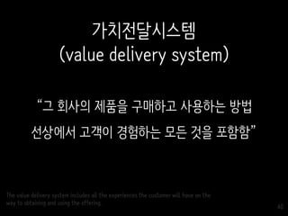 40
“그 회사의 제품을 구매하고 사용하는 방법
선상에서 고객이 경험하는 모든 것을 포함함”
The value delivery system includes all the experiences the customer will have on the
way to obtaining and using the offering.
가치전달시스템
(value delivery system)
 