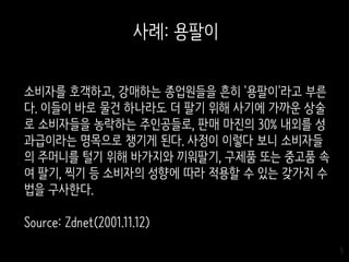 5
소비자를 호객하고, 강매하는 종업원들을 흔히 '용팔이'라고 부른
다. 이들이 바로 물건 하나라도 더 팔기 위해 사기에 가까운 상술
로 소비자들을 농락하는 주인공들로, 판매 마진의 30% 내외를 성
과급이라는 명목으로 챙기게 된다. 사정이 이렇다 보니 소비자들
의 주머니를 털기 위해 바가지와 끼워팔기, 구제품 또는 중고품 속
여 팔기, 찍기 등 소비자의 성향에 따라 적용할 수 있는 갖가지 수
법을 구사한다.
Source: Zdnet(2001.11.12)
사례: 용팔이
 